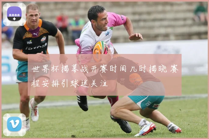 世界杯揭幕战开赛时间几时揭晓 赛程安排引球迷关注
