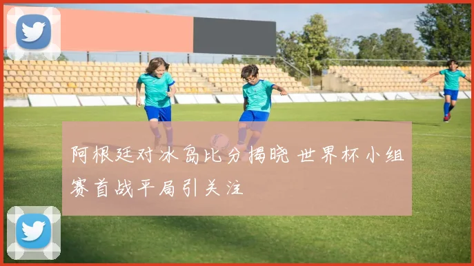 阿根廷对冰岛比分揭晓 世界杯小组赛首战平局引关注