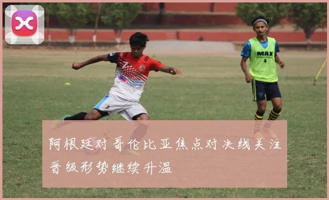 阿根廷对哥伦比亚焦点对决线关注晋级形势继续升温