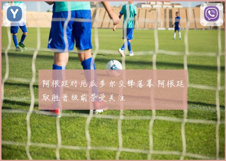阿根廷对厄瓜多尔交锋落幕 阿根廷取胜晋级前景受关注
