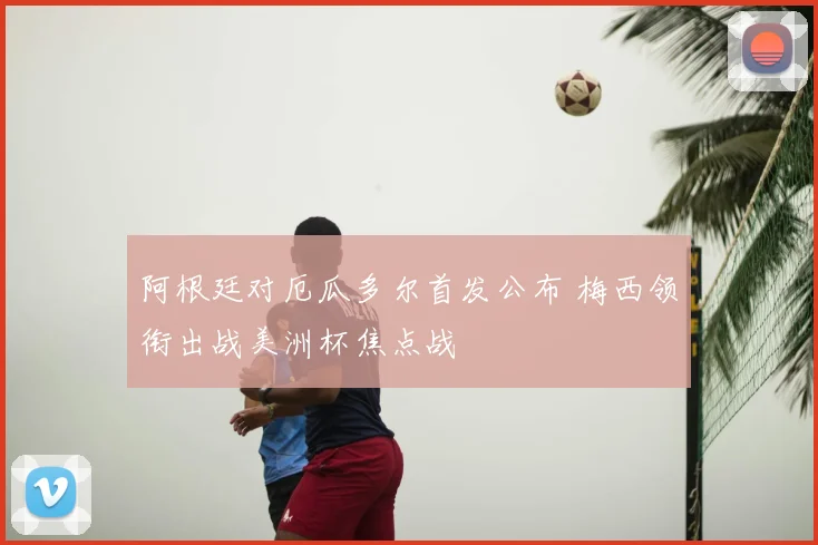 阿根廷对厄瓜多尔首发公布 梅西领衔出战美洲杯焦点战