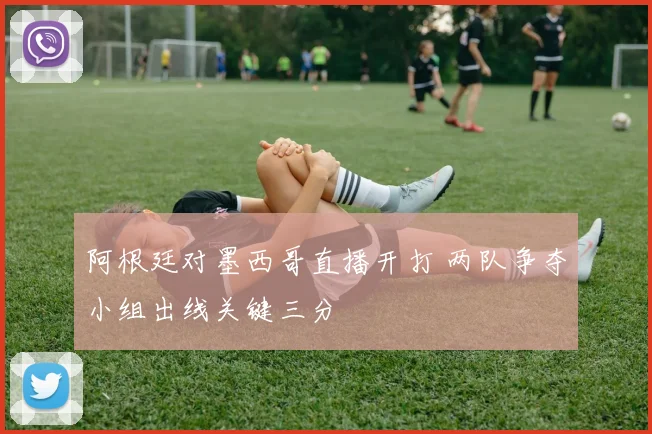 阿根廷对墨西哥直播开打 两队争夺小组出线关键三分
