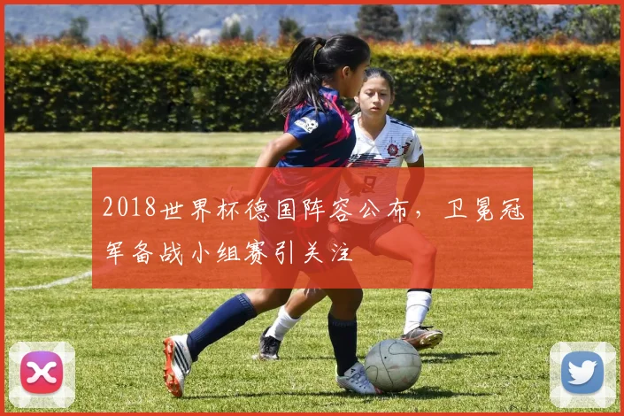 2018世界杯德国阵容公布，卫冕冠军备战小组赛引关注