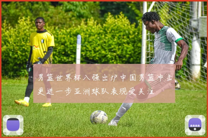 男篮世界杯八强出炉中国男篮冲击更进一步亚洲球队表现受关注