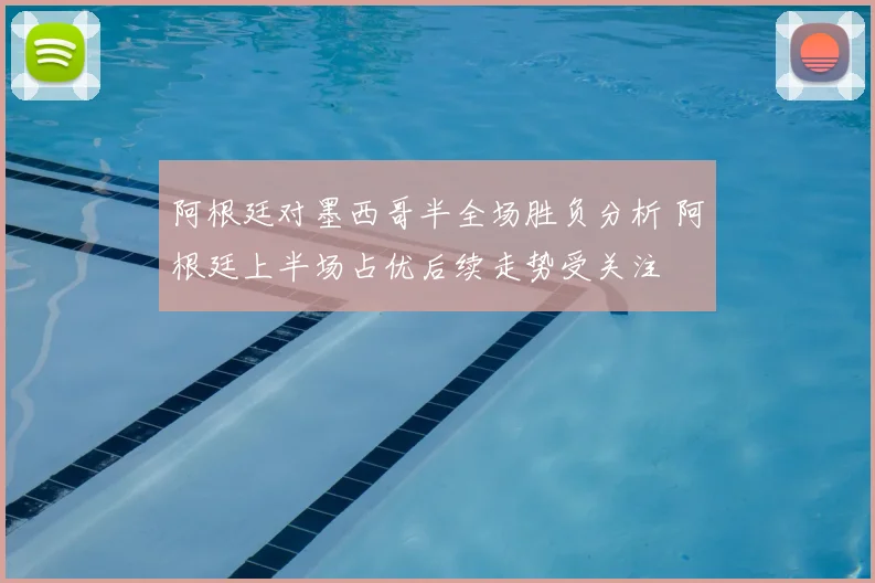 阿根廷对墨西哥半全场胜负分析 阿根廷上半场占优后续走势受关注