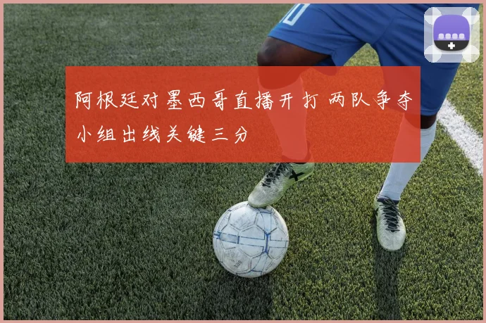 阿根廷对墨西哥直播开打 两队争夺小组出线关键三分