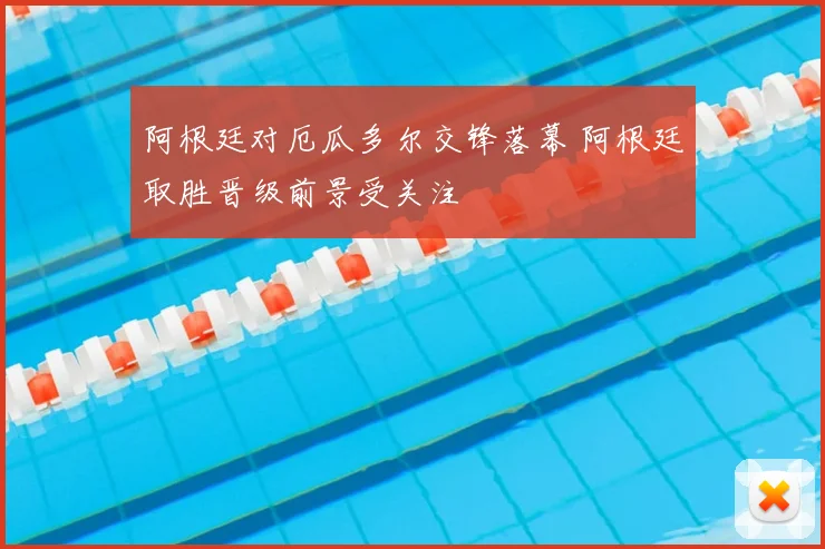 阿根廷对厄瓜多尔交锋落幕 阿根廷取胜晋级前景受关注