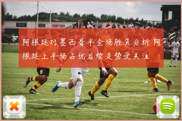 阿根廷对墨西哥半全场胜负分析 阿根廷上半场占优后续走势受关注