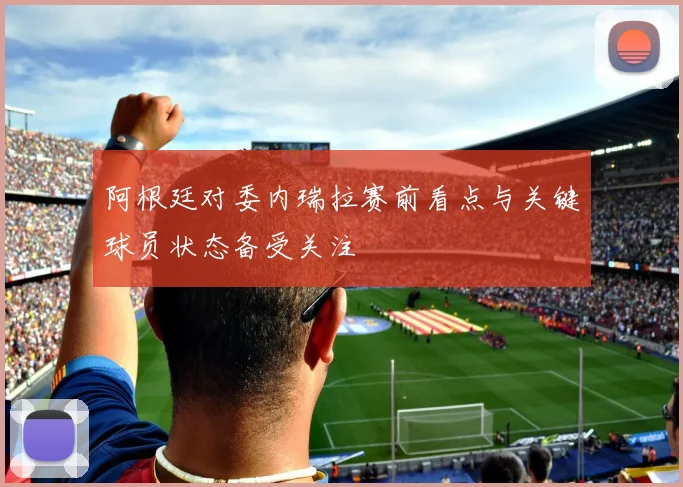 阿根廷对委内瑞拉赛前看点与关键球员状态备受关注