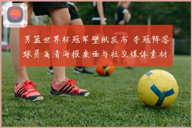 男篮世界杯冠军壁纸发布 夺冠阵容球员高清海报桌面与社交媒体素材