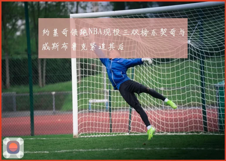 约基奇领跑NBA现役三双榜东契奇与威斯布鲁克紧追其后