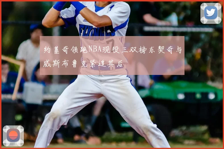 约基奇领跑NBA现役三双榜东契奇与威斯布鲁克紧追其后