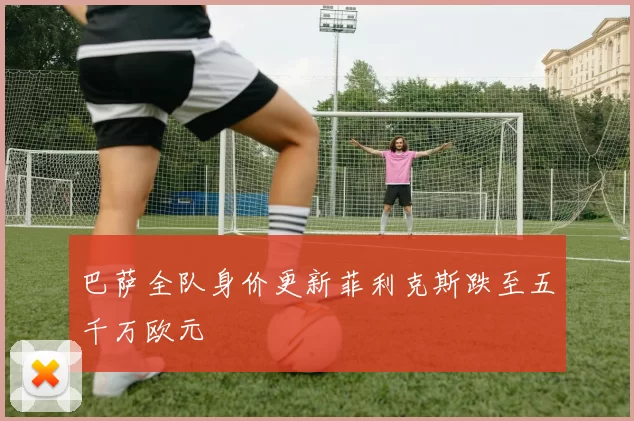 巴萨全队身价更新菲利克斯跌至五千万欧元