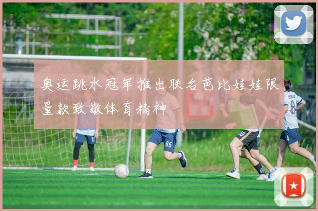 奥运跳水冠军推出联名芭比娃娃限量款致敬体育精神