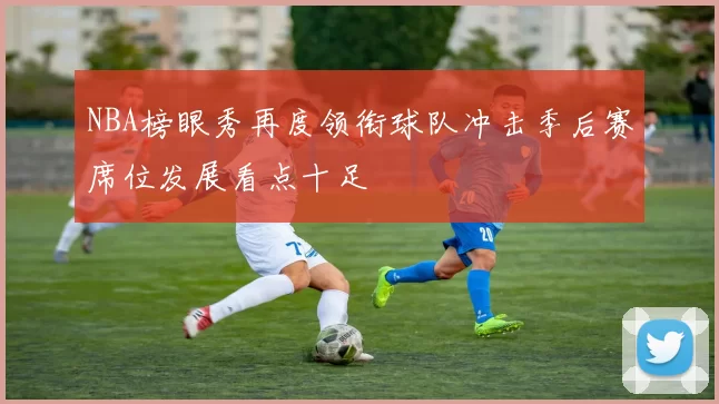 NBA榜眼秀再度领衔球队冲击季后赛席位发展看点十足