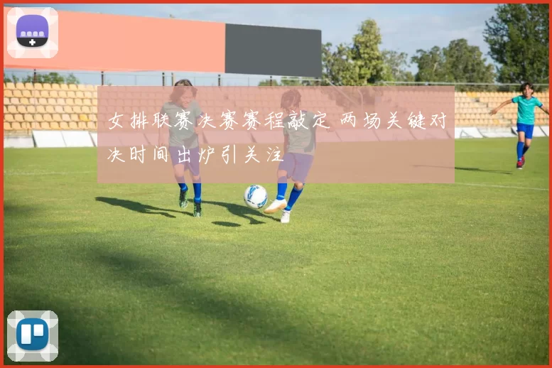 女排联赛决赛赛程敲定 两场关键对决时间出炉引关注