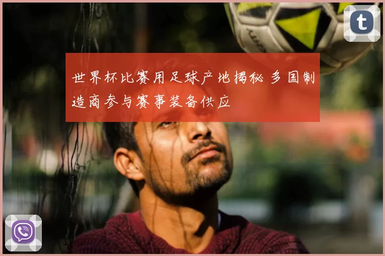 世界杯比赛用足球产地揭秘 多国制造商参与赛事装备供应