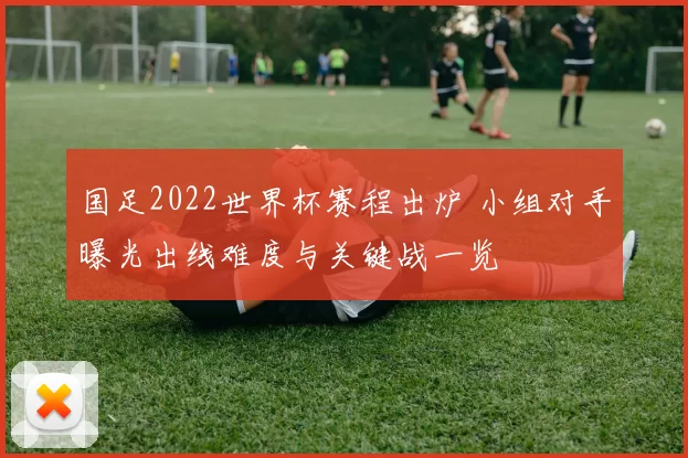 国足2022世界杯赛程出炉 小组对手曝光出线难度与关键战一览