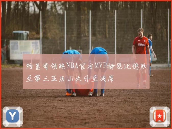 约基奇领跑NBA官方MVP榜恩比德跌至第三亚历山大升至次席