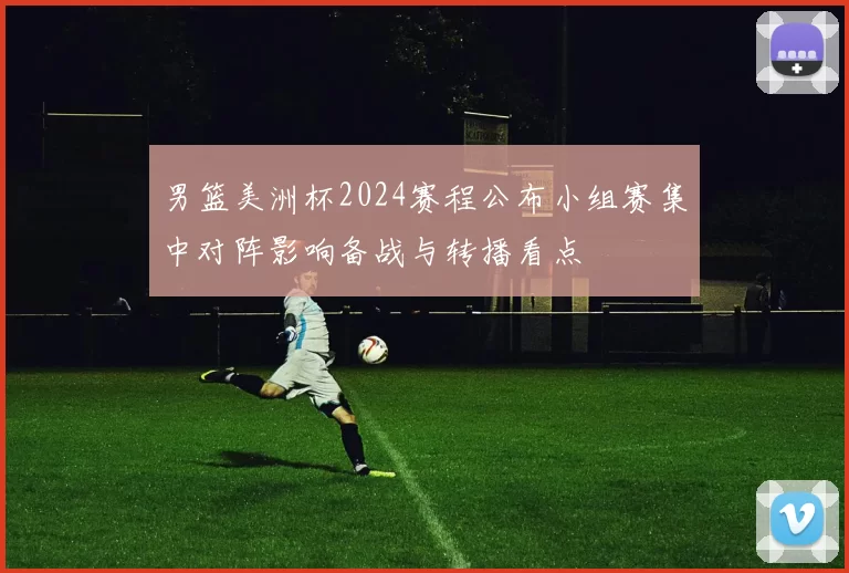 男篮美洲杯2024赛程公布小组赛集中对阵影响备战与转播看点