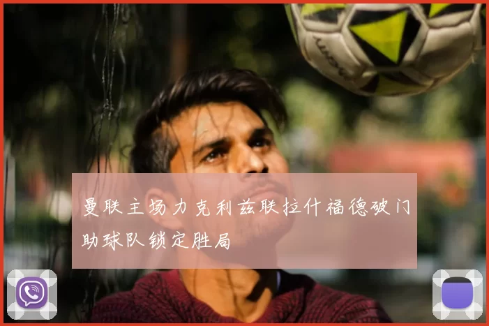 曼联主场力克利兹联拉什福德破门助球队锁定胜局