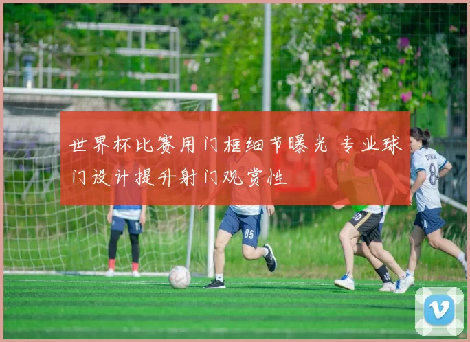 世界杯比赛用门框细节曝光 专业球门设计提升射门观赏性