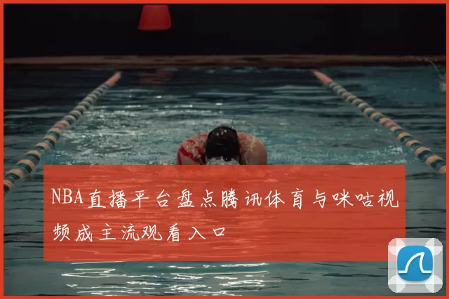 NBA直播平台盘点腾讯体育与咪咕视频成主流观看入口