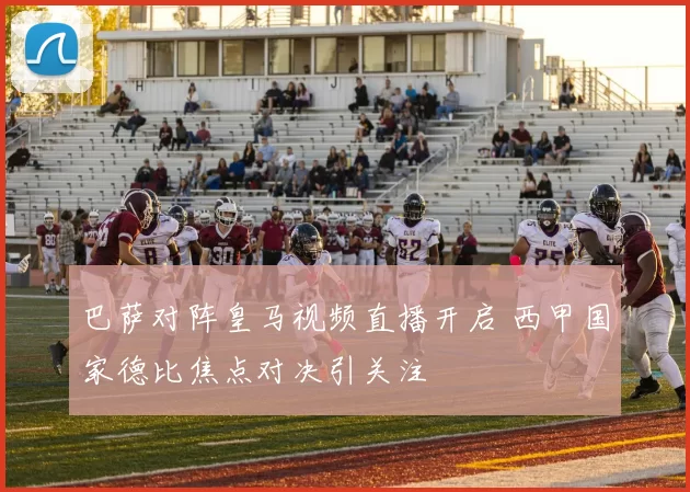 巴萨对阵皇马视频直播开启 西甲国家德比焦点对决引关注