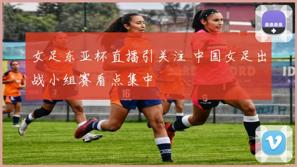 女足东亚杯直播引关注 中国女足出战小组赛看点集中