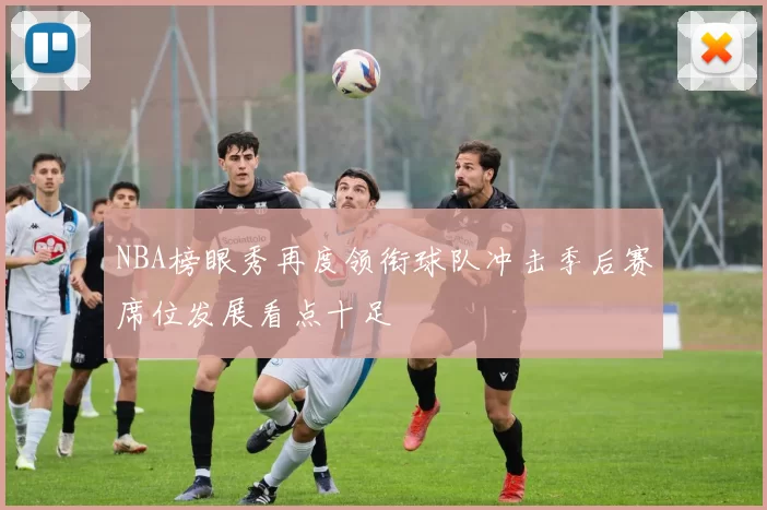 NBA榜眼秀再度领衔球队冲击季后赛席位发展看点十足