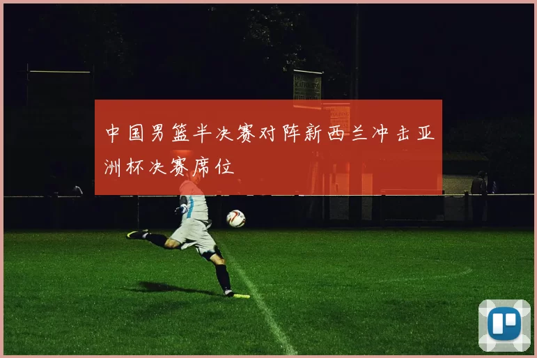 中国男篮半决赛对阵新西兰冲击亚洲杯决赛席位