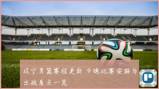 辽宁男篮赛程更新 今晚比赛安排与出战看点一览