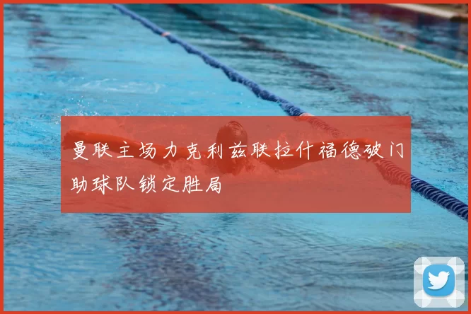 曼联主场力克利兹联拉什福德破门助球队锁定胜局