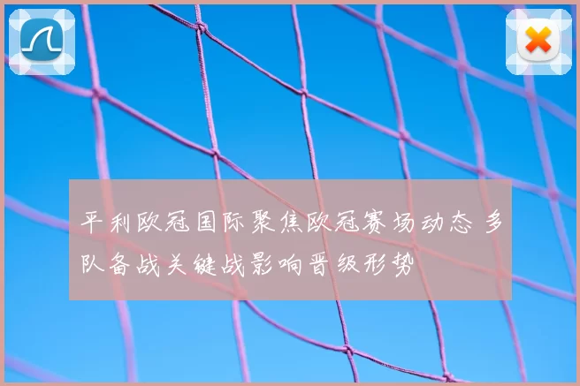 平利欧冠国际聚焦欧冠赛场动态 多队备战关键战影响晋级形势