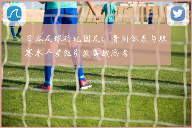 日本足球对比国足：青训体系与联赛水平差距引发备战思考