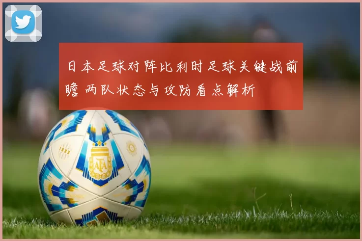 日本足球对阵比利时足球关键战前瞻 两队状态与攻防看点解析