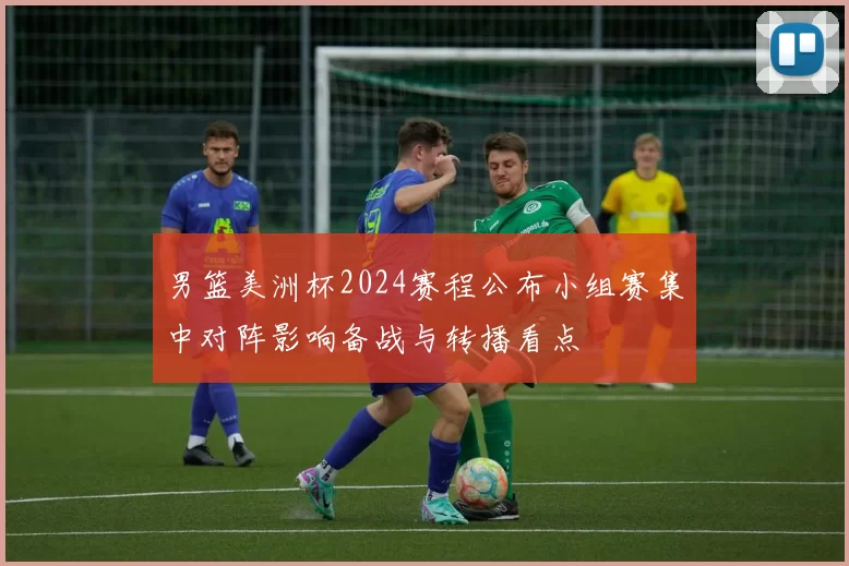 男篮美洲杯2024赛程公布小组赛集中对阵影响备战与转播看点