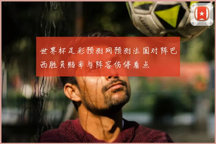 世界杯足彩预测网预测法国对阵巴西胜负赔率与阵容伤停看点