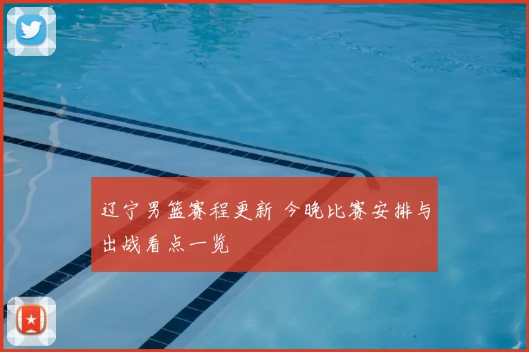 辽宁男篮赛程更新 今晚比赛安排与出战看点一览