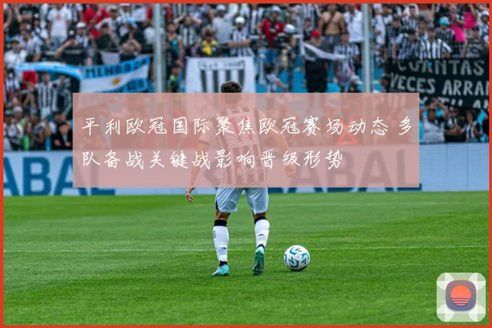 平利欧冠国际聚焦欧冠赛场动态 多队备战关键战影响晋级形势