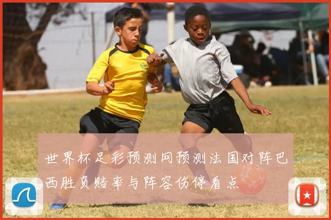 世界杯足彩预测网预测法国对阵巴西胜负赔率与阵容伤停看点