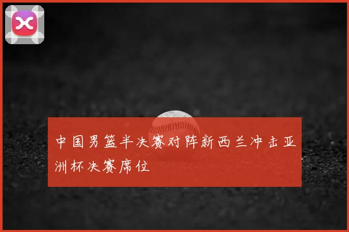 中国男篮半决赛对阵新西兰冲击亚洲杯决赛席位